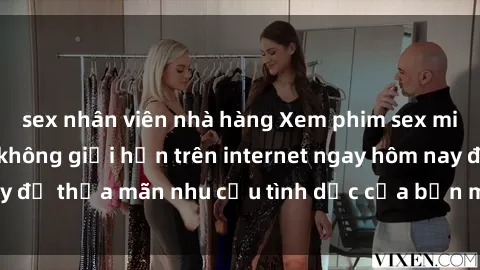 sex nhân viên nhà hàng Xem phim sex miễn phí hoàn toàn không giới hạn trên internet ngay hôm nay để thỏa mãn nhu cầu tình dục của bạn mà không tốn chi phí.