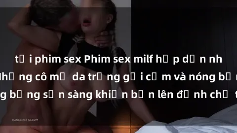 tải phim sex Phim sex milf hấp dẫn nhất mọi thời đại: Những cô mẹ da trắng gợi cảm và nóng bỏng sẵn sàng khiến bạn lên đỉnh chỉ trong chớp mắt!
