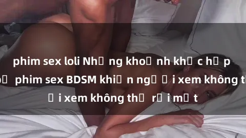 phim sex loli Những khoảnh khắc hấp dẫn trong bộ phim sex BDSM khiến người xem không thể rời mắt