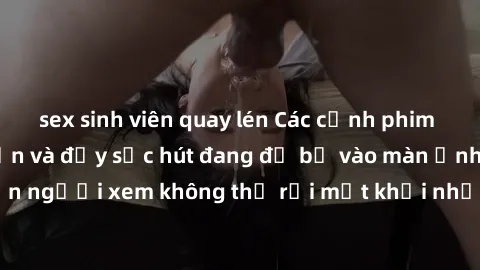 sex sinh viên quay lén Các cảnh phim sex bukkake hấp dẫn và đầy sức hút đang đổ bộ vào màn ảnh, khiến người xem không thể rời mắt khỏi những cảnh quay đầy kích thích.