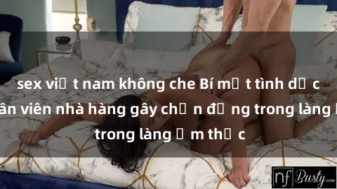 sex việt nam không che Bí mật tình dục giữa nhân viên nhà hàng gây chấn động trong làng ẩm thực