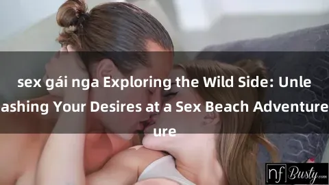 sex gái nga Exploring the Wild Side: Unleashing Your Desires at a Sex Beach Adventure