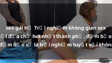 sex gái trẻ Trải nghiệm không gian sex quán bar độc đáo tại địa chỉ hot nhất thành phố, đảm bảo sẽ là trải nghiệm tuyệt vời không thể bỏ lỡ!