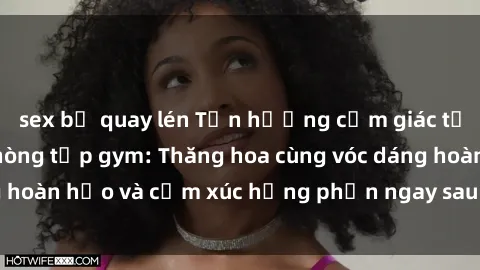 sex bị quay lén Tận hưởng cảm giác tươi mới với sex phòng tập gym: Thăng hoa cùng vóc dáng hoàn hảo và cảm xúc hưng phấn ngay sau buổi tập luyện!
