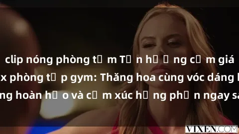 clip nóng phòng tắm Tận hưởng cảm giác tươi mới với sex phòng tập gym: Thăng hoa cùng vóc dáng hoàn hảo và cảm xúc hưng phấn ngay sau buổi tập luyện!