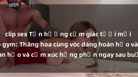 clip sex Tận hưởng cảm giác tươi mới với sex phòng tập gym: Thăng hoa cùng vóc dáng hoàn hảo và cảm xúc hưng phấn ngay sau buổi tập luyện!