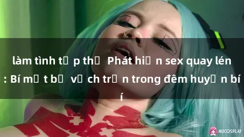 làm tình tập thể Phát hiện sex quay lén: Bí mật bị vạch trần trong đêm huyền bí