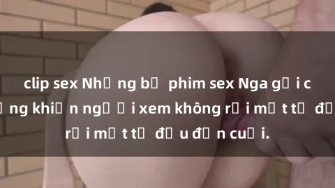 clip sex Những bộ phim sex Nga gợi cảm, nóng bỏng khiến người xem không rời mắt từ đầu đến cuối.
