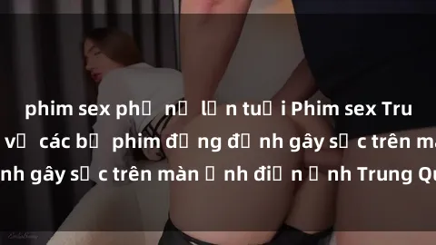 phim sex phụ nữ lớn tuổi Phim sex Trung Quốc: Nghi vấn về các bộ phim đỏng đảnh gây sốc trên màn ảnh điện ảnh Trung Quốc