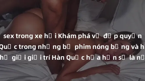 sex trong xe hơi Khám phá vẻ đẹp quyến rũ của sex gái Hàn Quốc trong những bộ phim nóng bỏng và hấp dẫn nhất. Thế giới giải trí Hàn Quốc hứa hẹn sẽ là nơi đem lại những trải nghiệm đầy kích thích và m