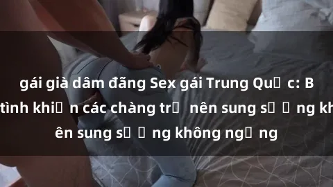 gái già dâm đãng Sex gái Trung Quốc: Bí quyết làm tình khiến các chàng trở nên sung sướng không ngừng