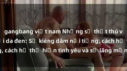 gangbang việt nam Những sự thật thú vị về sex ở người da đen: Sự kiêng dâm nổi tiếng, cách họ thể hiện tình yêu và sự lãng mạn đặc biệt