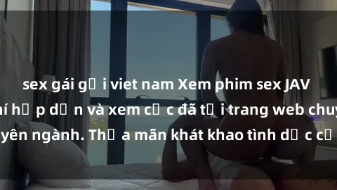 sex gái gọi viet nam Xem phim sex JAV vietsub HD miễn phí hấp dẫn và xem cực đã tại trang web chuyên ngành. Thỏa mãn khát khao tình dục của bạn ngay hôm nay!