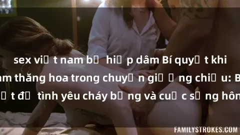 sex việt nam bị hiếp dâm Bí quyết khiến bà mẹ Việt Nam thăng hoa trong chuyện giường chiếu: Bí mật để tình yêu cháy bỏng và cuộc sống hôn nhân thêm sung sướng.