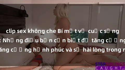 clip sex không che Bí mật về cuộc sống sex của bà nội trợ: Những điều bạn cần biết để tăng cường hạnh phúc và sự hài lòng trong mối quan hệ