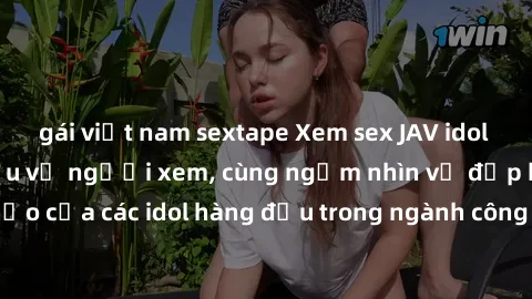 gái việt nam sextape Xem sex JAV idol HD để thỏa mãn khẩu vị người xem, cùng ngắm nhìn vẻ đẹp hoàn hảo của các idol hàng đầu trong ngành công nghiệp giải trí ủàiện nay.