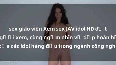 sex giáo viên Xem sex JAV idol HD để thỏa mãn khẩu vị người xem, cùng ngắm nhìn vẻ đẹp hoàn hảo của các idol hàng đầu trong ngành công nghiệp giải trí ủàiện nay.