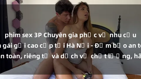 phim sex 3P Chuyên gia phục vụ nhu cầu sex gái Việt làm gái gọi cao cấp tại Hà Nội - Đảm bảo an toàn, riêng tư và dịch vụ chất lượng, hãy trải nghiệm ngay!