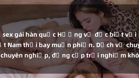 sex gái hàn quốc Hương vị đặc biệt với sex gái call girl Việt Nam thổi bay muộn phiền. Dịch vụ chuyên nghiệp, đẳng cấp trải nghiệm khó quên. Đặt lịch ngay!