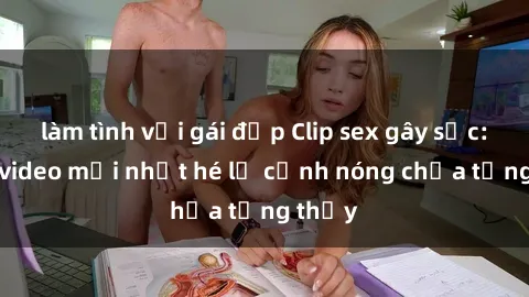 làm tình với gái đẹp Clip sex gây sốc: Loạt video mới nhất hé lộ cảnh nóng chưa từng thấy