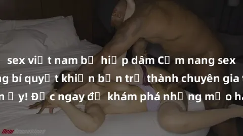 sex việt nam bị hiếp dâm Cẩm nang sex không che: Những bí quyết khiến bạn trở thành chuyên gia trong chuyện ấy! Đọc ngay để khám phá những mẹo hay và bí quyết tình dục không che.