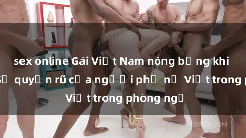 sex online Gái Việt Nam nóng bỏng khi làm tình: Sự quyến rũ của người phụ nữ Việt trong phòng ngủ