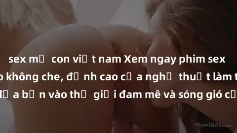 sex mẹ con việt nam Xem ngay phim sex HD chất lượng cao không che, đỉnh cao của nghệ thuật làm tình, đưa bạn vào thế giới đam mê và sóng gió của tình yêu không giới hạn.