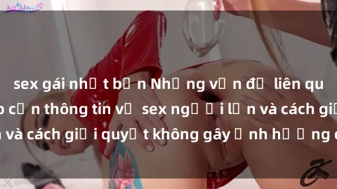 sex gái nhật bản Những vấn đề liên quan đến việc tiếp cận thông tin về sex người lớn và cách giải quyết không gây ảnh hưởng đến trẻ em