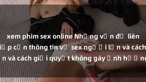 xem phim sex online Những vấn đề liên quan đến việc tiếp cận thông tin về sex người lớn và cách giải quyết không gây ảnh hưởng đến trẻ em