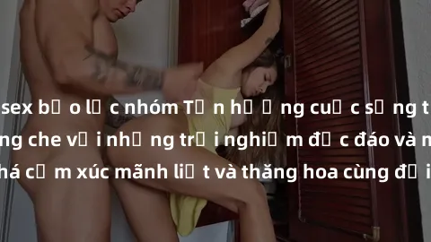 sex bạo lực nhóm Tận hưởng cuộc sống tình dục online không che với những trải nghiệm độc đáo và mới lạ. Khám phá cảm xúc mãnh liệt và thăng hoa cùng đối tác tại các trang web chuyên nghiệp.