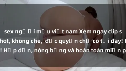 sex người mẫu việt nam Xem ngay clip sex không che cực hot, không che,  độc quyền chỉ có tại đây! Hấp dẫn, nóng bỏng và hoàn toàn miễn phí, không thể bỏ qua!