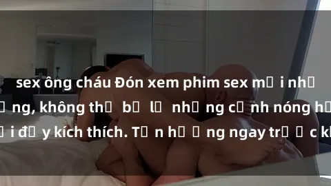 sex ông cháu Đón xem phim sex mới nhất đang hot trên mạng, không thể bỏ lỡ những cảnh nóng hổi đầy kích thích. Tận hưởng ngay trước khi bị xoá chóng mặt!
