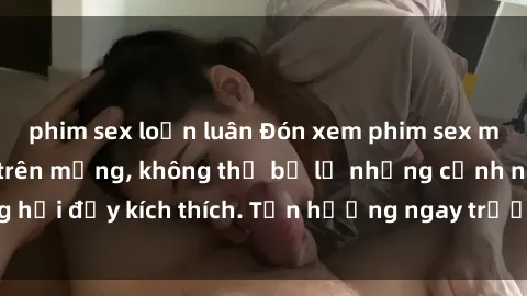 phim sex loạn luân Đón xem phim sex mới nhất đang hot trên mạng, không thể bỏ lỡ những cảnh nóng hổi đầy kích thích. Tận hưởng ngay trước khi bị xoá chóng mặt!