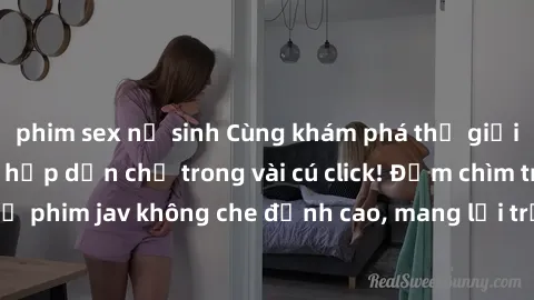 phim sex nữ sinh Cùng khám phá thế giới jav không che siêu hấp dẫn chỉ trong vài cú click! Đắm chìm trong những bộ phim jav không che đỉnh cao, mang lại trải nghiệm thú vị và đầy kích thích.