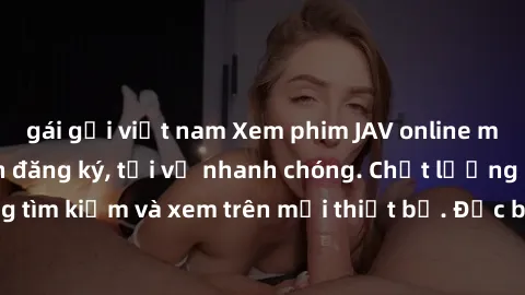 gái gọi việt nam Xem phim JAV online miễn phí không cần đăng ký, tải về nhanh chóng. Chất lượng HD, dễ dàng tìm kiếm và xem trên mọi thiết bị. Đặc biệt, không quảng cáo làm phiền.