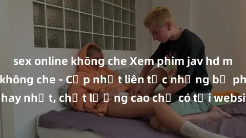sex online không che Xem phim jav hd miễn phí đỉnh cao không che - Cập nhật liên tục những bộ phim sex hay nhất, chất lượng cao chỉ có tại website chuyên nghiệp hàng đầu.
