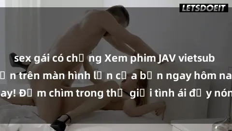 sex gái có chồng Xem phim JAV vietsub mới nhất và hấp dẫn trên màn hình lớn của bạn ngay hôm nay! Đắm chìm trong thế giới tình ái đầy nóng bỏng và kích thích.