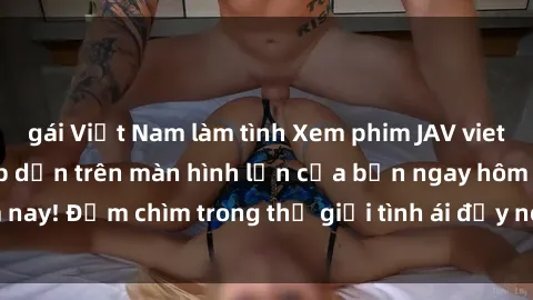 gái Việt Nam làm tình Xem phim JAV vietsub mới nhất và hấp dẫn trên màn hình lớn của bạn ngay hôm nay! Đắm chìm trong thế giới tình ái đầy nóng bỏng và kích thích.