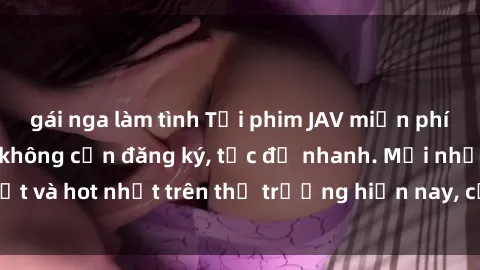 gái nga làm tình Tải phim JAV miễn phí chất lượng cao, không cần đăng ký, tốc độ nhanh. Mới nhất và hot nhất trên thị trường hiện nay, cập nhật hàng ngày.