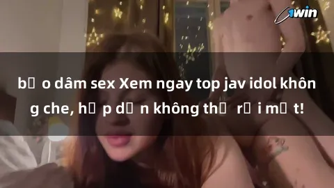 bạo dâm sex Xem ngay top jav idol không che, hấp dẫn không thể rời mắt!