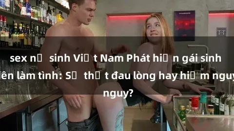sex nữ sinh Việt Nam Phát hiện gái sinh viên làm tình: Sự thật đau lòng hay hiểm nguy?