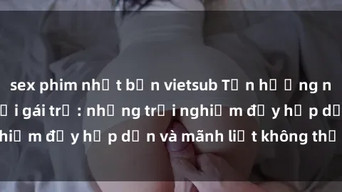 sex phim nhật bản vietsub Tận hưởng niềm vui của sex với gái trẻ: những trải nghiệm đầy hấp dẫn và mãnh liệt không thể bỏ lỡ