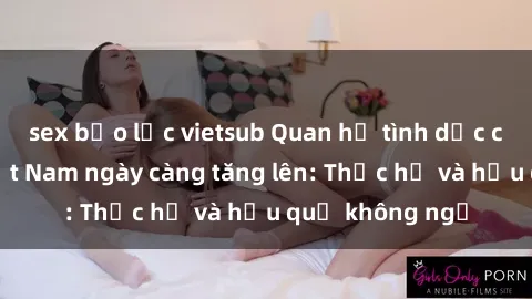 sex bạo lực vietsub Quan hệ tình dục của nữ sinh Việt Nam ngày càng tăng lên: Thực hư và hậu quả không ngờ