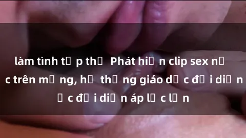 làm tình tập thể Phát hiện clip sex nữ sinh gây sốc trên mạng, hệ thống giáo dục đối diện áp lực lớn
