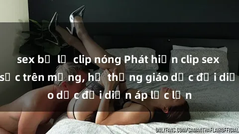 sex bị lộ clip nóng Phát hiện clip sex nữ sinh gây sốc trên mạng, hệ thống giáo dục đối diện áp lực lớn