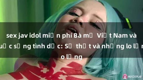 sex jav idol miễn phí Bà mẹ Việt Nam và cuộc sống tình dục: Sự thật và những lo lắng