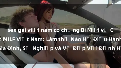sex gái việt nam có chồng Bí Mật về Cuộc Sống Của Các MILF Việt Nam: Làm thế Nào Họ Điều Hành Gia Đình, Sự Nghiệp và Vẻ Đẹp Với Định Hình Văn Hóa Đương Đại