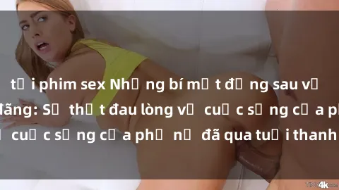 tải phim sex Những bí mật đằng sau vẻ ngoài gái già dâm đãng: Sự thật đau lòng về cuộc sống của phụ nữ đã qua tuổi thanh xuân