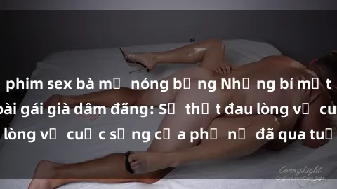 phim sex bà mẹ nóng bỏng Những bí mật đằng sau vẻ ngoài gái già dâm đãng: Sự thật đau lòng về cuộc sống của phụ nữ đã qua tuổi thanh xuân