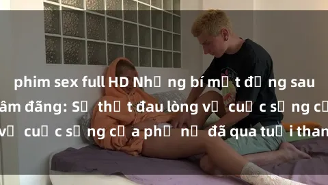 phim sex full HD Những bí mật đằng sau vẻ ngoài gái già dâm đãng: Sự thật đau lòng về cuộc sống của phụ nữ đã qua tuổi thanh xuân